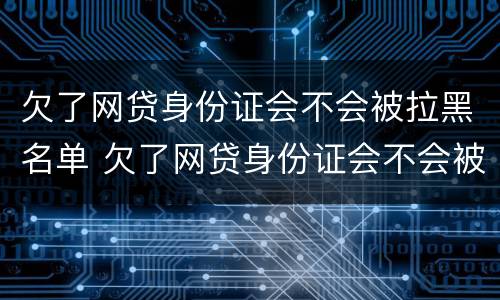 欠了网贷身份证会不会被拉黑名单 欠了网贷身份证会不会被拉黑名单了