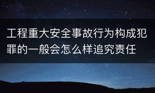 工程重大安全事故行为构成犯罪的一般会怎么样追究责任