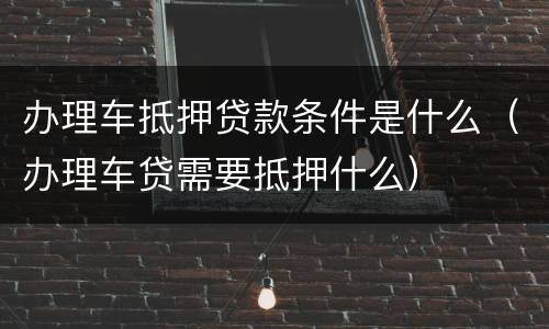办理车抵押贷款条件是什么（办理车贷需要抵押什么）