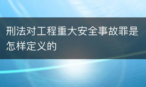 刑法对工程重大安全事故罪是怎样定义的