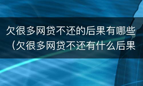 欠很多网贷不还的后果有哪些（欠很多网贷不还有什么后果?）