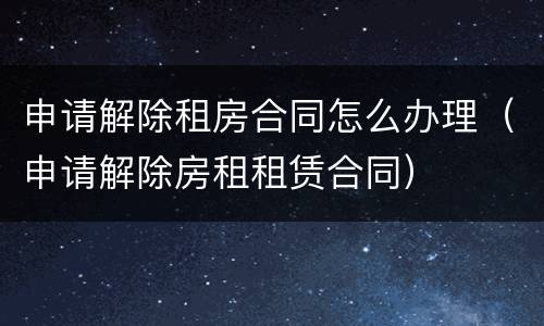 申请解除租房合同怎么办理（申请解除房租租赁合同）