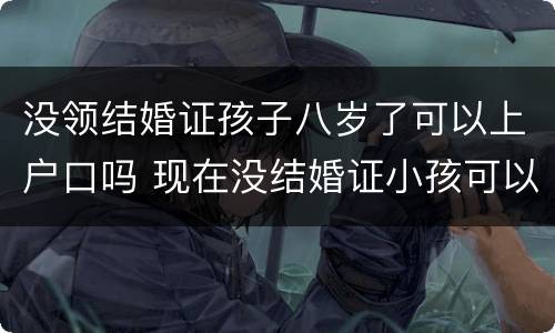 没领结婚证孩子八岁了可以上户口吗 现在没结婚证小孩可以上户不