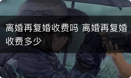 离婚再复婚收费吗 离婚再复婚收费多少