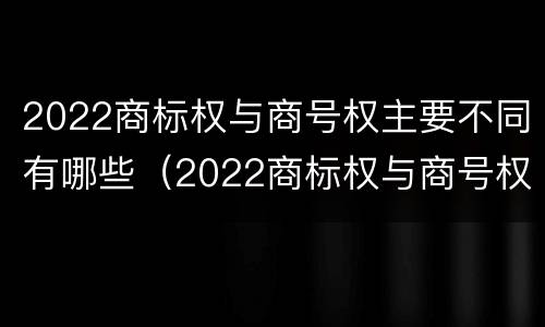 2022商标权与商号权主要不同有哪些（2022商标权与商号权主要不同有哪些呢）