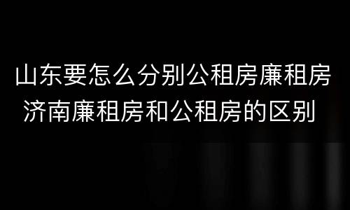 山东要怎么分别公租房廉租房 济南廉租房和公租房的区别