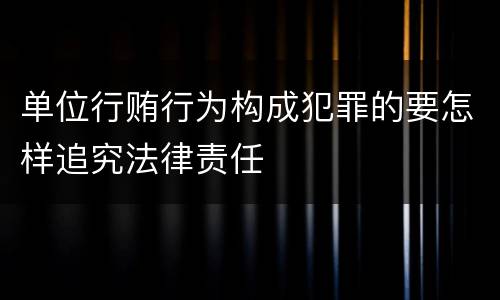 单位行贿行为构成犯罪的要怎样追究法律责任