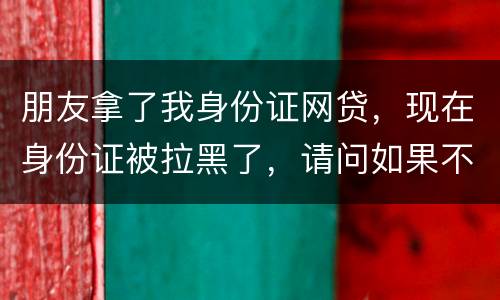 朋友拿了我身份证网贷，现在身份证被拉黑了，请问如果不还钱身份证还能用吗