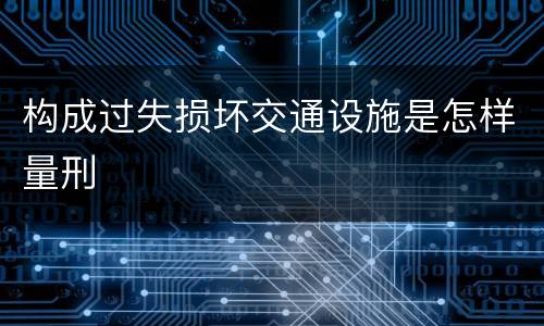 构成过失损坏交通设施是怎样量刑