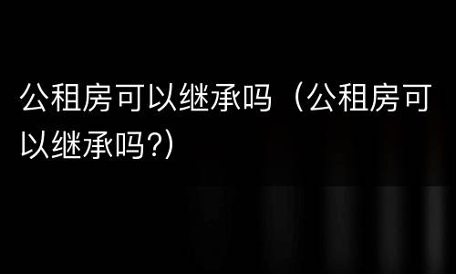 公租房可以继承吗（公租房可以继承吗?）