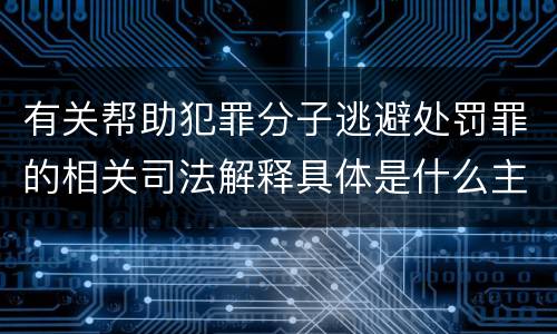 有关帮助犯罪分子逃避处罚罪的相关司法解释具体是什么主要内容