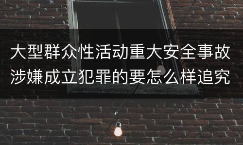 大型群众性活动重大安全事故涉嫌成立犯罪的要怎么样追究刑事责任