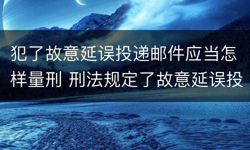 犯了故意延误投递邮件应当怎样量刑 刑法规定了故意延误投递邮件罪