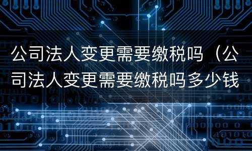 公司法人变更需要缴税吗（公司法人变更需要缴税吗多少钱）