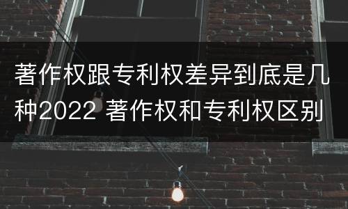 著作权跟专利权差异到底是几种2022 著作权和专利权区别