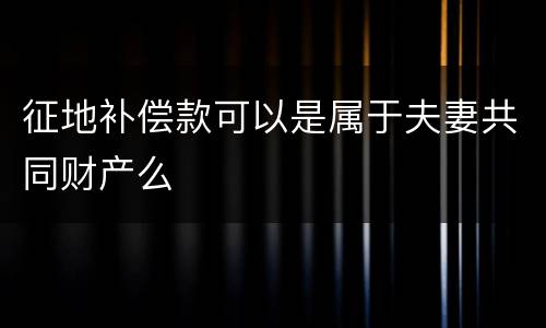 征地补偿款可以是属于夫妻共同财产么