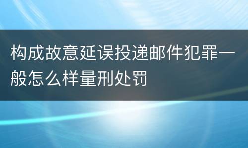构成故意延误投递邮件犯罪一般怎么样量刑处罚