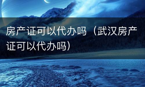 房产证可以代办吗（武汉房产证可以代办吗）