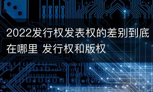 2022发行权发表权的差别到底在哪里 发行权和版权