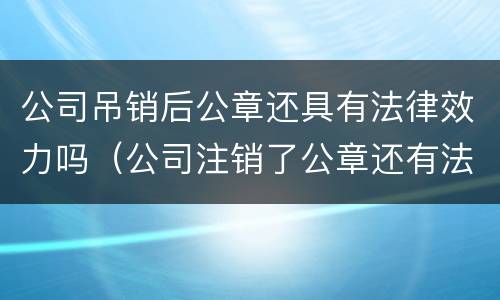 公司吊销后公章还具有法律效力吗（公司注销了公章还有法律效力）