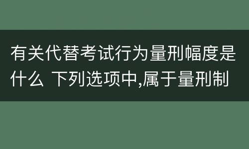 有关代替考试行为量刑幅度是什么 下列选项中,属于量刑制度的有