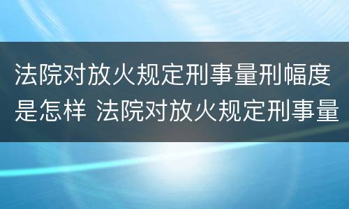 法院对放火规定刑事量刑幅度是怎样 法院对放火规定刑事量刑幅度是怎样的