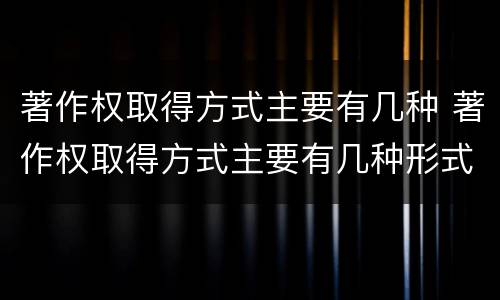著作权取得方式主要有几种 著作权取得方式主要有几种形式