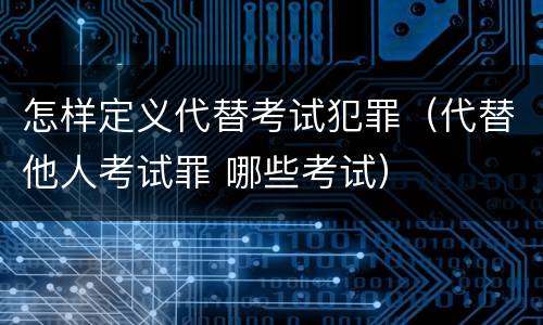 怎样定义代替考试犯罪（代替他人考试罪 哪些考试）
