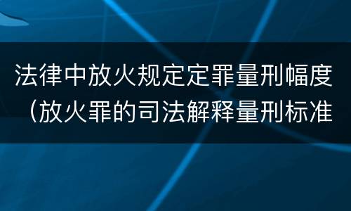 法律中放火规定定罪量刑幅度（放火罪的司法解释量刑标准）