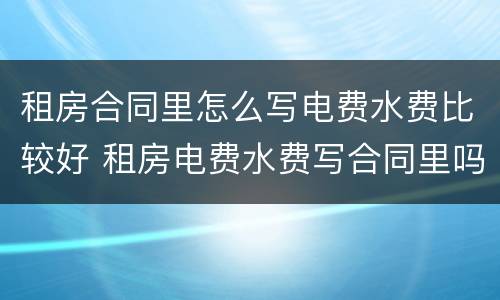 租房合同里怎么写电费水费比较好 租房电费水费写合同里吗?