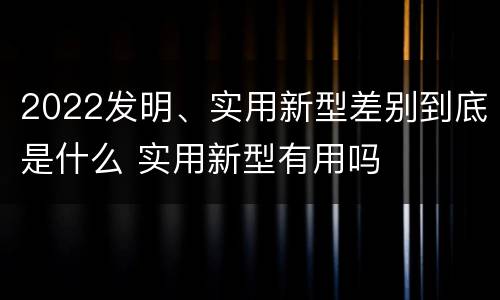 2022发明、实用新型差别到底是什么 实用新型有用吗