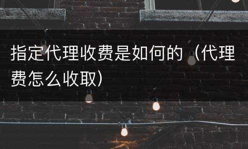 指定代理收费是如何的（代理费怎么收取）
