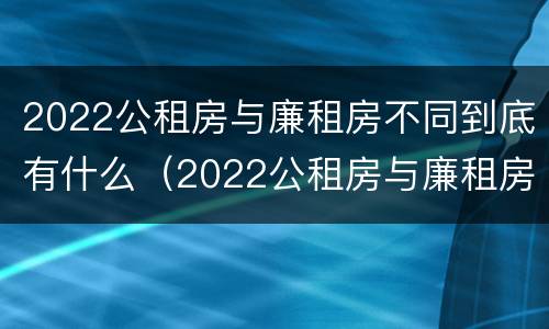 2022公租房与廉租房不同到底有什么（2022公租房与廉租房不同到底有什么区别）