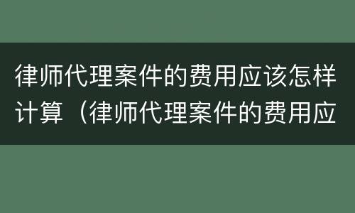 律师代理案件的费用应该怎样计算（律师代理案件的费用应该怎样计算呢）