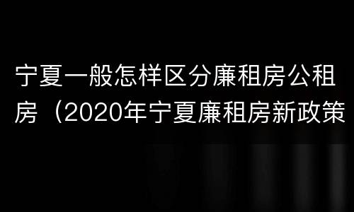 宁夏一般怎样区分廉租房公租房（2020年宁夏廉租房新政策）