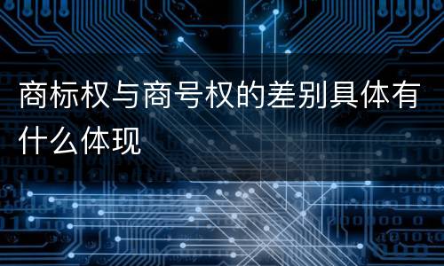 商标权与商号权的差别具体有什么体现