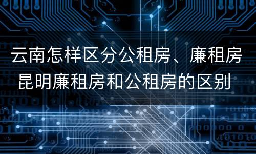 云南怎样区分公租房、廉租房 昆明廉租房和公租房的区别