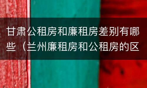 甘肃公租房和廉租房差别有哪些（兰州廉租房和公租房的区别）