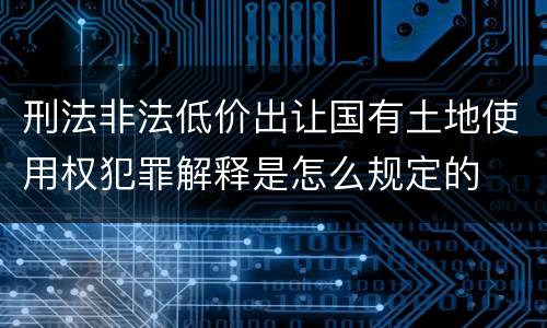 刑法非法低价出让国有土地使用权犯罪解释是怎么规定的