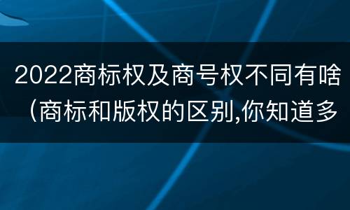 2022商标权及商号权不同有啥（商标和版权的区别,你知道多少?）