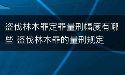 盗伐林木罪定罪量刑幅度有哪些 盗伐林木罪的量刑规定