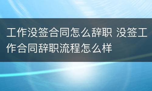 工作没签合同怎么辞职 没签工作合同辞职流程怎么样