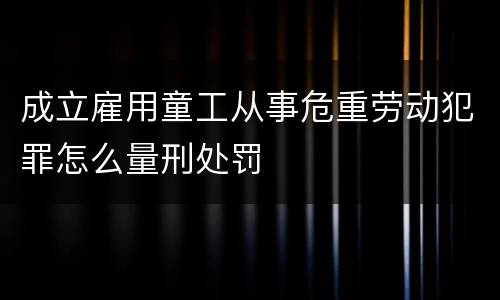成立雇用童工从事危重劳动犯罪怎么量刑处罚