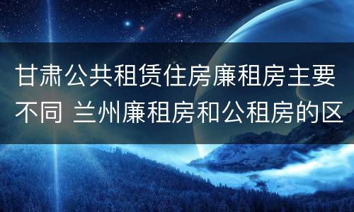 甘肃公共租赁住房廉租房主要不同 兰州廉租房和公租房的区别