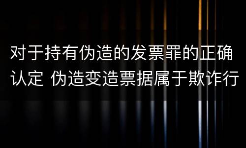 对于持有伪造的发票罪的正确认定 伪造变造票据属于欺诈行为应追究其刑事责任对吗