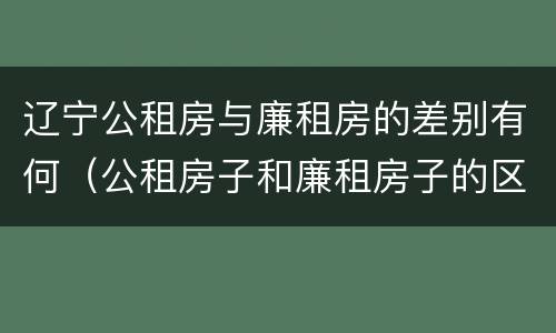 辽宁公租房与廉租房的差别有何（公租房子和廉租房子的区别）