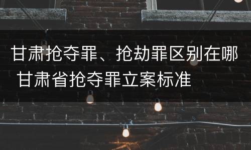 甘肃抢夺罪、抢劫罪区别在哪 甘肃省抢夺罪立案标准