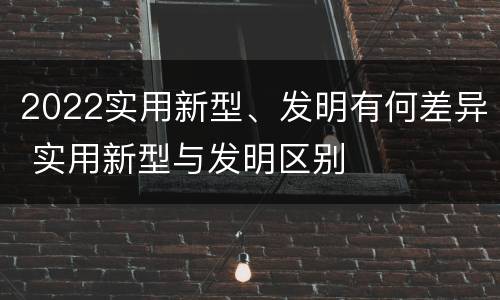 2022实用新型、发明有何差异 实用新型与发明区别
