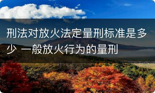 刑法对放火法定量刑标准是多少 一般放火行为的量刑