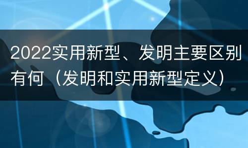 2022实用新型、发明主要区别有何（发明和实用新型定义）